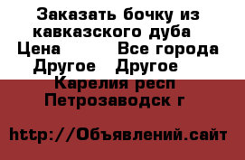 Заказать бочку из кавказского дуба › Цена ­ 100 - Все города Другое » Другое   . Карелия респ.,Петрозаводск г.